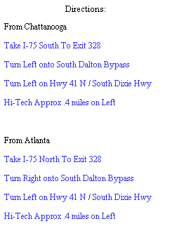 Text Box: Directions:
From Chattanooga
Take I-75 South To Exit 328
Turn Left onto South Dalton Bypass
Turn Left on Hwy 41 N / South Dixie Hwy
Hi-Tech Approx .4 miles on Left
&nbsp;
From Atlanta
Take I-75 North To Exit 328
Turn Right onto South Dalton Bypass
Turn Left on Hwy 41 N / South Dixie Hwy
Hi-Tech Approx .4 miles on Left

