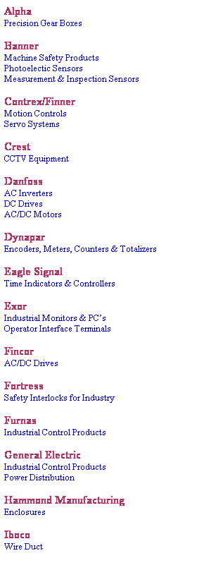 Text Box: Alpha
Precision Gear Boxes
&nbsp;
Banner
Machine Safety Products
Photoelectic Sensors
Measurement & Inspection Sensors
&nbsp;
Contrex/Finner
Motion Controls
Servo Systems
&nbsp;
Crest
CCTV Equipment
&nbsp;
Danfoss
AC Inverters
DC Drives
AC/DC Motors
&nbsp;
Dynapar
Encoders, Meters, Counters & Totalizers
&nbsp;
Eagle Signal
Time Indicators & Controllers
&nbsp;
Exor
Industrial Monitors & PC�s
Operator Interface Terminals
&nbsp;
Fincor
AC/DC Drives
&nbsp;
Fortress
Safety Interlocks for Industry
&nbsp;
Furnas
Industrial Control Products
&nbsp;
General Electric
Industrial Control Products
Power Distribution
&nbsp;
Hammond Manufacturing
Enclosures
&nbsp;
Iboco
Wire Duct
&nbsp;
&nbsp;
&nbsp;
